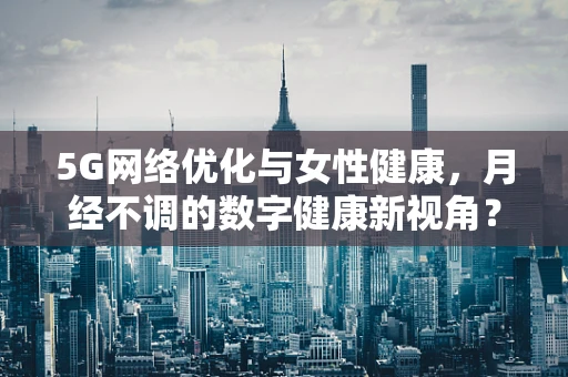 5G网络优化与女性健康，月经不调的数字健康新视角？