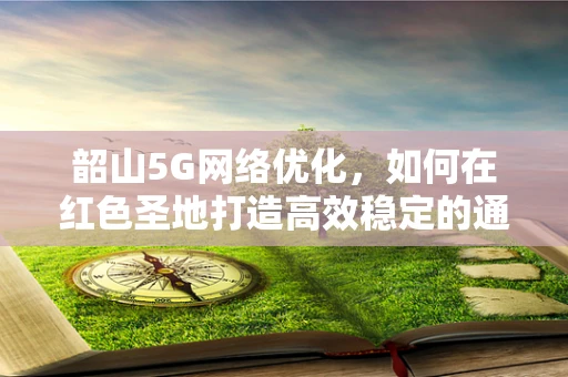 韶山5G网络优化，如何在红色圣地打造高效稳定的通信环境？