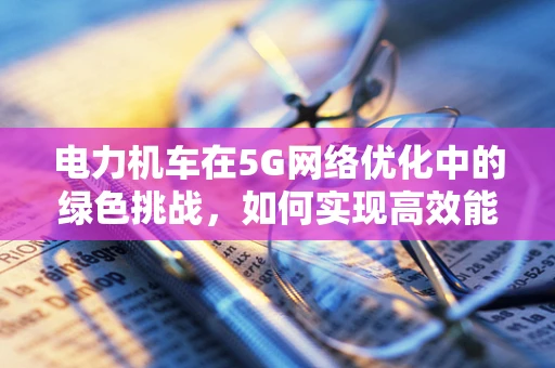 电力机车在5G网络优化中的绿色挑战，如何实现高效能低耗能？