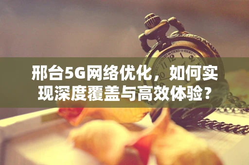 邢台5G网络优化，如何实现深度覆盖与高效体验？