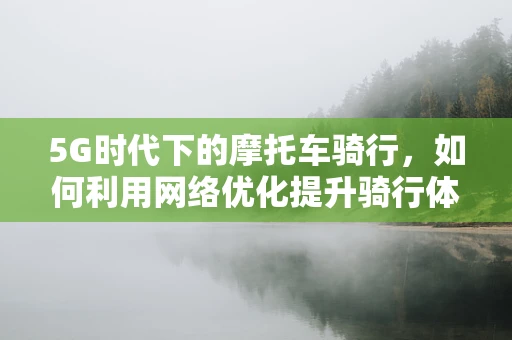 5G时代下的摩托车骑行，如何利用网络优化提升骑行体验？