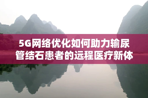 5G网络优化如何助力输尿管结石患者的远程医疗新体验？