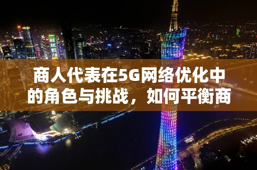 商人代表在5G网络优化中的角色与挑战，如何平衡商业利益与技术优化？