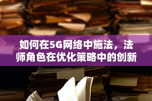 如何在5G网络中施法，法师角色在优化策略中的创新应用？