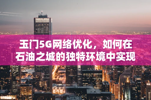 玉门5G网络优化，如何在石油之城的独特环境中实现高效覆盖？