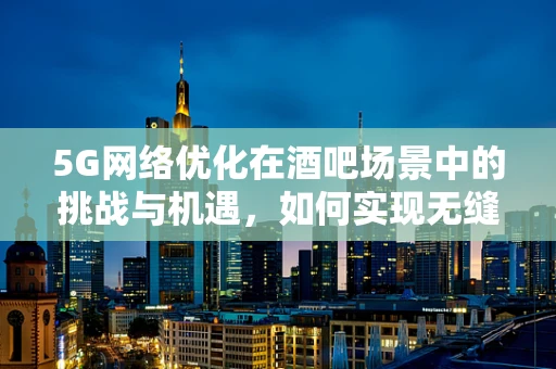 5G网络优化在酒吧场景中的挑战与机遇，如何实现无缝连接？