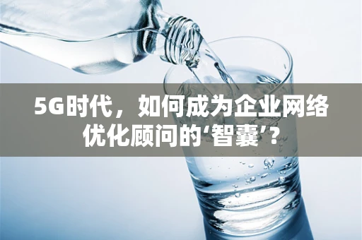 5G时代，如何成为企业网络优化顾问的‘智囊’？