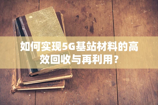 如何实现5G基站材料的高效回收与再利用？