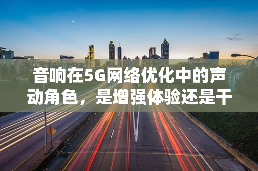 音响在5G网络优化中的声动角色，是增强体验还是干扰源？