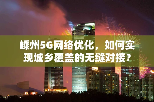 嵊州5G网络优化，如何实现城乡覆盖的无缝对接？