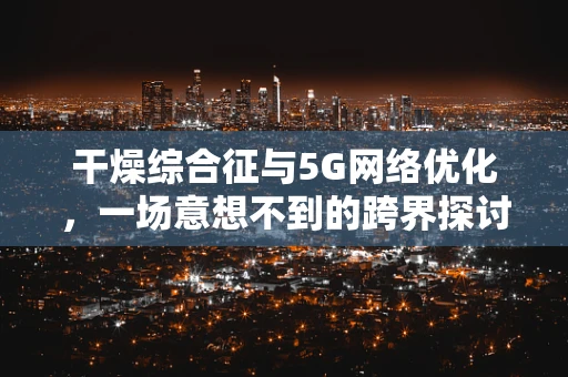 干燥综合征与5G网络优化，一场意想不到的跨界探讨