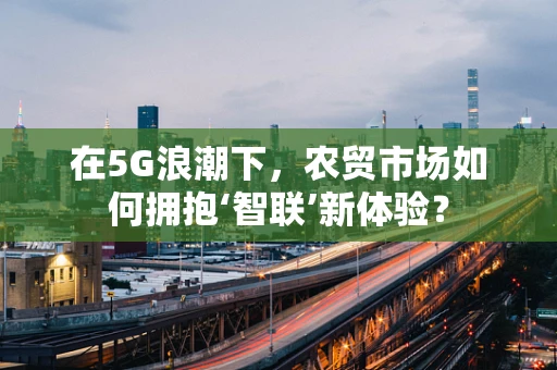 在5G浪潮下，农贸市场如何拥抱‘智联’新体验？