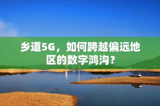 乡道5G，如何跨越偏远地区的数字鸿沟？