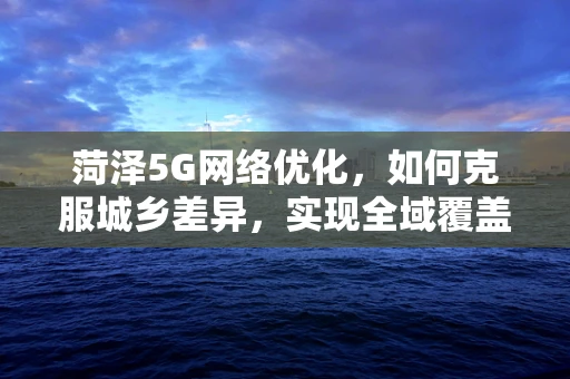 菏泽5G网络优化，如何克服城乡差异，实现全域覆盖？