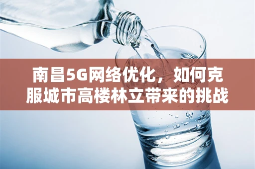 南昌5G网络优化，如何克服城市高楼林立带来的挑战？