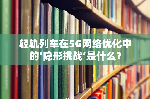 轻轨列车在5G网络优化中的‘隐形挑战’是什么？