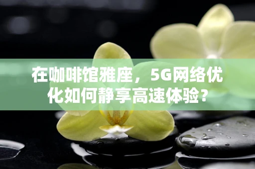 在咖啡馆雅座，5G网络优化如何静享高速体验？