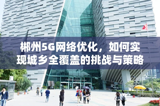 郴州5G网络优化，如何实现城乡全覆盖的挑战与策略？