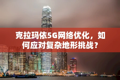 克拉玛依5G网络优化，如何应对复杂地形挑战？