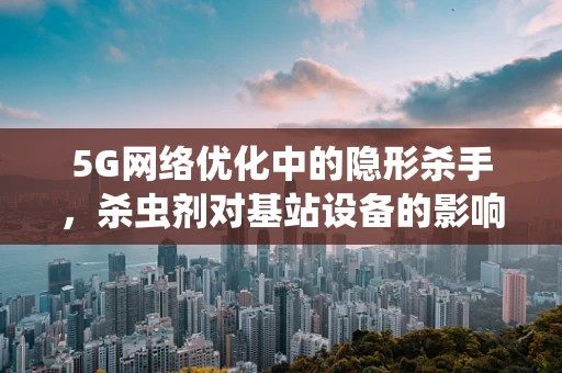 5G网络优化中的隐形杀手，杀虫剂对基站设备的影响及应对策略