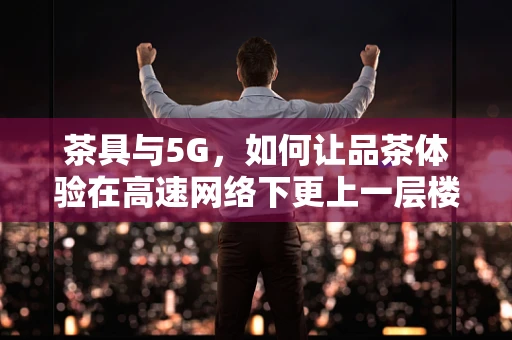 茶具与5G，如何让品茶体验在高速网络下更上一层楼？