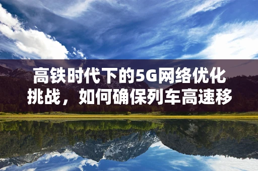 高铁时代下的5G网络优化挑战，如何确保列车高速移动中的稳定连接？