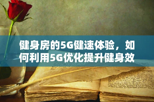 健身房的5G健速体验，如何利用5G优化提升健身效率？