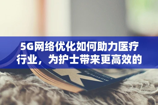 5G网络优化如何助力医疗行业，为护士带来更高效的沟通与协作？