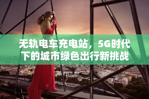 无轨电车充电站，5G时代下的城市绿色出行新挑战