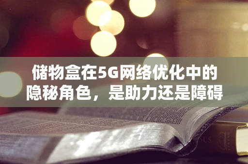 储物盒在5G网络优化中的隐秘角色，是助力还是障碍？