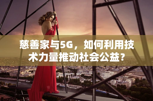 慈善家与5G，如何利用技术力量推动社会公益？