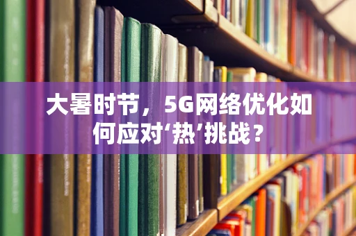 大暑时节，5G网络优化如何应对‘热’挑战？