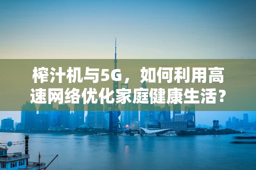 榨汁机与5G，如何利用高速网络优化家庭健康生活？