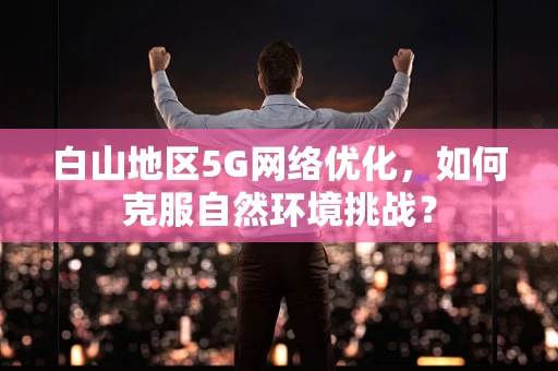 白山地区5G网络优化，如何克服自然环境挑战？