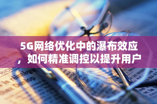 5G网络优化中的瀑布效应，如何精准调控以提升用户体验？