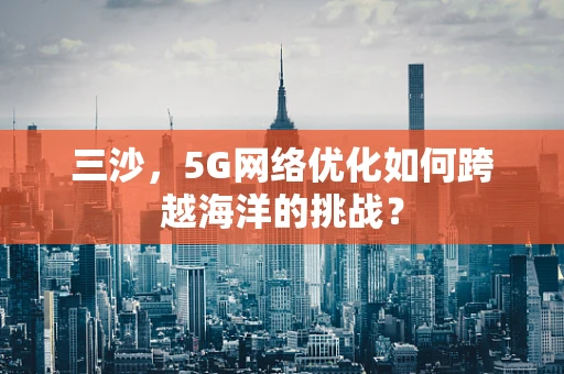 三沙，5G网络优化如何跨越海洋的挑战？