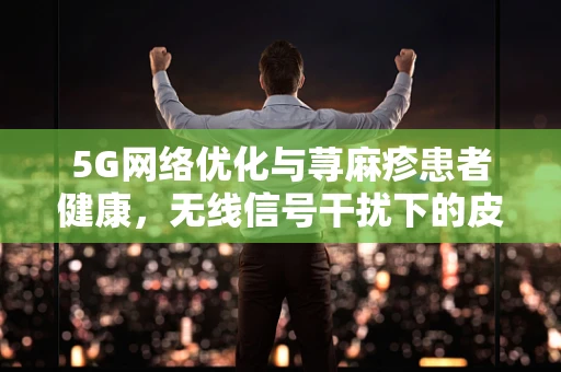 5G网络优化与荨麻疹患者健康，无线信号干扰下的皮肤反应？