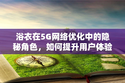 浴衣在5G网络优化中的隐秘角色，如何提升用户体验？