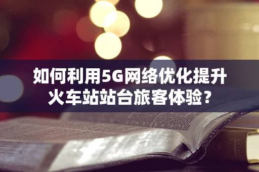 如何利用5G网络优化提升火车站站台旅客体验？