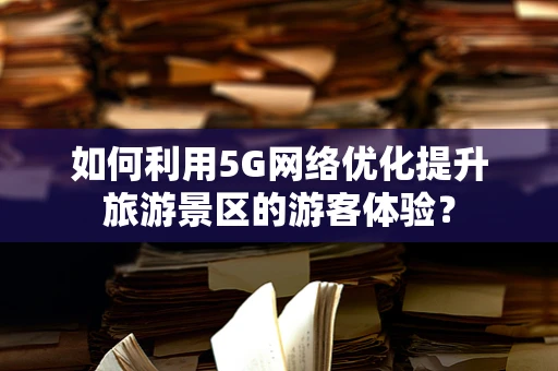 如何利用5G网络优化提升旅游景区的游客体验？