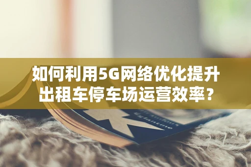 如何利用5G网络优化提升出租车停车场运营效率？