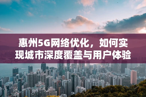 惠州5G网络优化，如何实现城市深度覆盖与用户体验的双重提升？