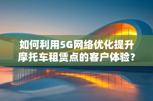 如何利用5G网络优化提升摩托车租赁点的客户体验？