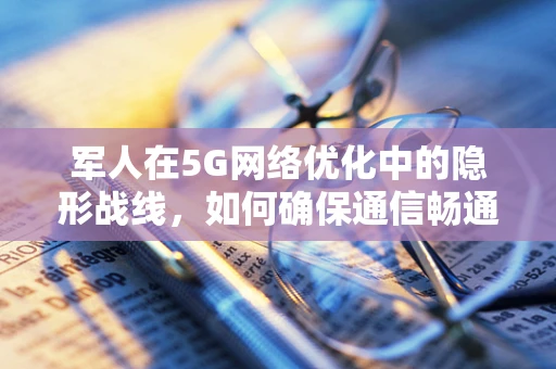 军人在5G网络优化中的隐形战线，如何确保通信畅通无阻？