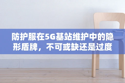 防护服在5G基站维护中的隐形盾牌，不可或缺还是过度担忧？