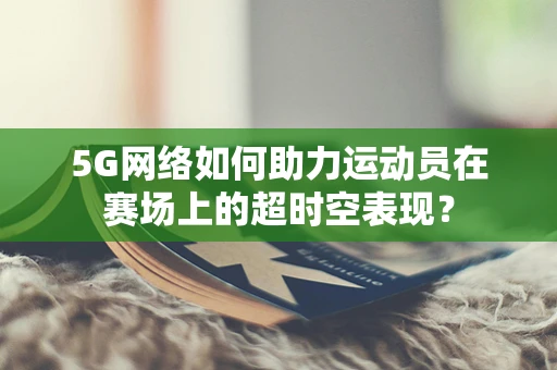 5G网络如何助力运动员在赛场上的超时空表现？