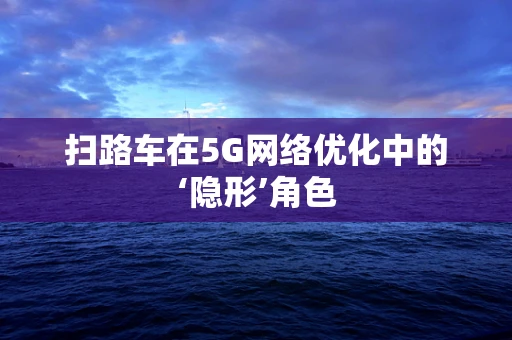 扫路车在5G网络优化中的‘隐形’角色