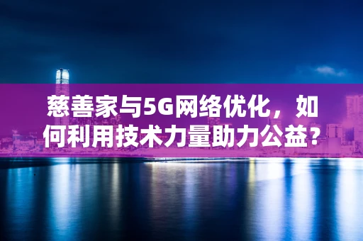 慈善家与5G网络优化，如何利用技术力量助力公益？