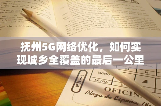 抚州5G网络优化，如何实现城乡全覆盖的最后一公里？