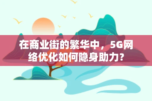 在商业街的繁华中，5G网络优化如何隐身助力？